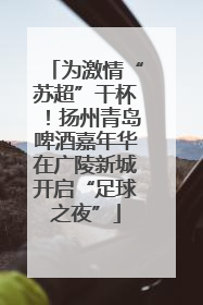 为激情“苏超”干杯！扬州青岛啤酒嘉年华在广陵新城开启“足球之夜”